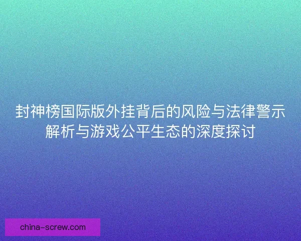 封神榜国际版外挂背后的风险与法律警示解析与游戏公平生态的深度探讨