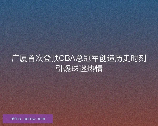 广厦首次登顶CBA总冠军创造历史时刻引爆球迷热情