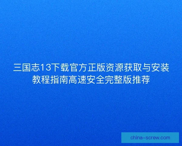 三国志13下载官方正版资源获取与安装教程指南高速安全完整版推荐