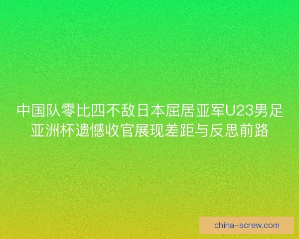 中国队零比四不敌日本屈居亚军U23男足亚洲杯遗憾收官展现差距与反思前路